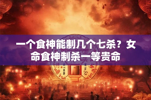 一个食神能制几个七杀？女命食神制杀一等贵命