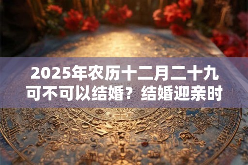 详细阅读:2025年农历十二月二十九可不可以结婚?结婚迎亲时的习俗 2025年农历十二月二十九可不可以结婚?结婚迎亲时的习俗