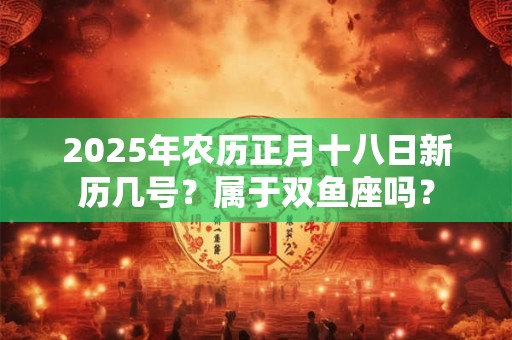 2025年农历正月十八日新历几号？属于双鱼座吗？