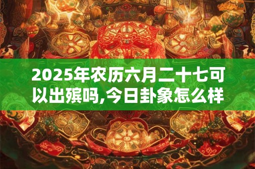 2025年农历六月二十七可以出殡吗,今日卦象怎么样？