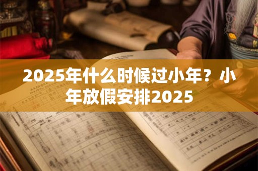 2025年什么时候过小年?小年放假安排2025 2025年什么时候过小年?小年放假安排2025