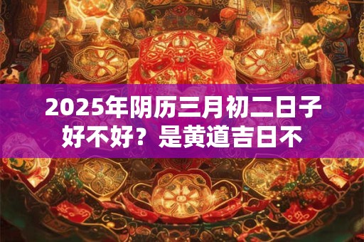 2025年阴历三月初二日子好不好？是黄道吉日不