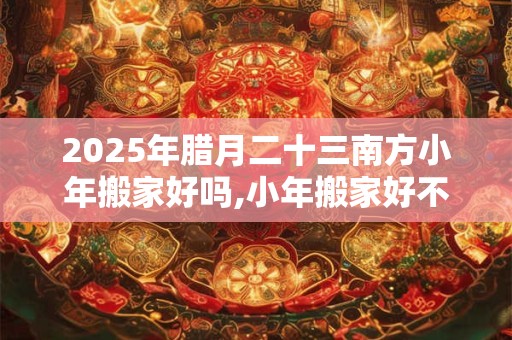 2025年腊月二十三南方小年搬家好吗,小年搬家好不好？
