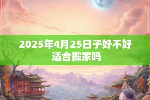2025年4月25日子好不好 适合搬家吗