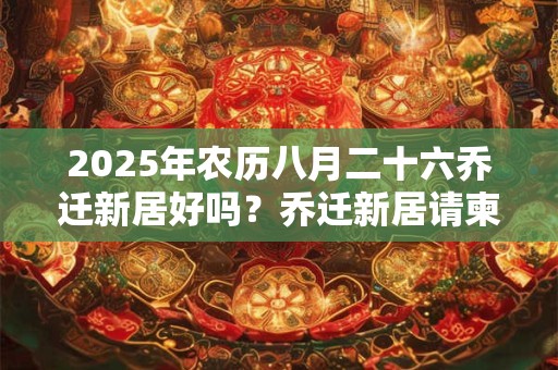 2025年农历八月二十六乔迁新居好吗？乔迁新居请柬怎么写？