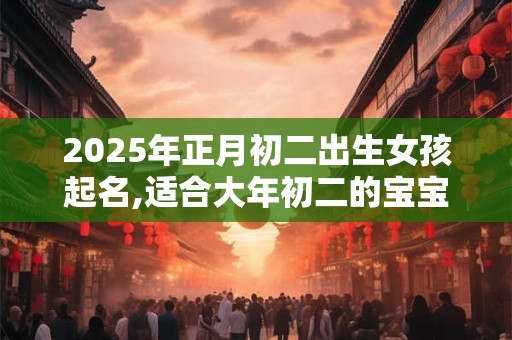 2025年正月初二出生女孩起名,适合大年初二的宝宝名字