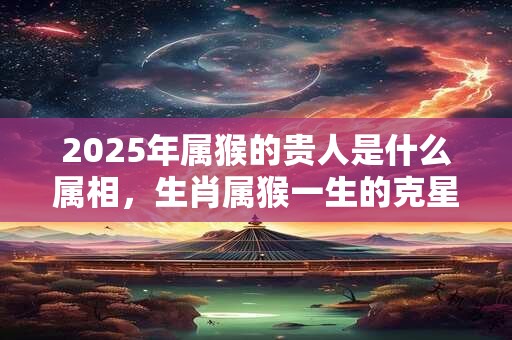 2025年属猴的贵人是什么属相，生肖属猴一生的克星是谁