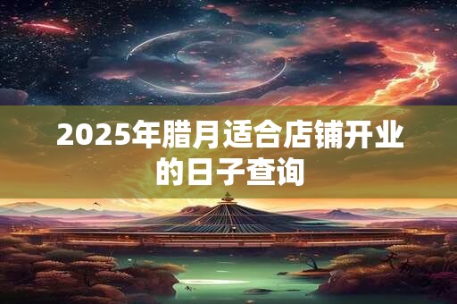 2025年腊月适合店铺开业的日子查询