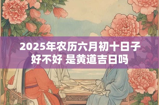 2025年农历六月初十日子好不好 是黄道吉日吗