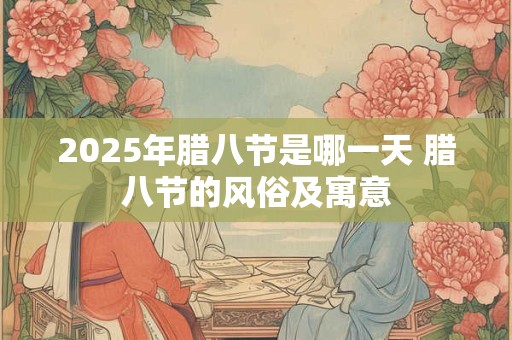 2025年腊八节是哪一天 腊八节的风俗及寓意