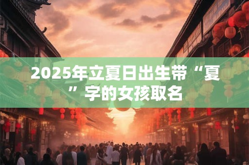 2025年立夏日出生带“夏”字的女孩取名