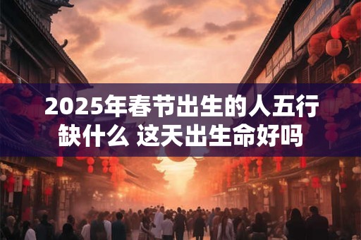 2025年春节出生的人五行缺什么 这天出生命好吗