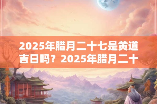 2025年腊月二十七是黄道吉日吗？2025年腊月二十七时辰吉凶