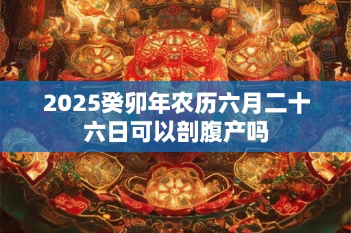 2025癸卯年农历六月二十六日可以剖腹产吗