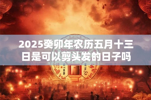 2025癸卯年农历五月十三日是可以剪头发的日子吗