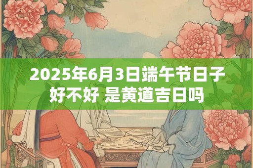 2025年6月3日端午节日子好不好 是黄道吉日吗