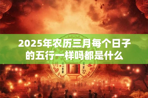 2025年农历三月每个日子的五行一样吗都是什么