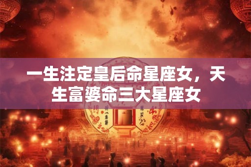 一生注定皇后命星座女，天生富婆命三大星座女