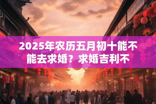 2025年农历五月初十能不能去求婚?求婚吉利不 2025年农历五月初十能不能去求婚?求婚吉利不