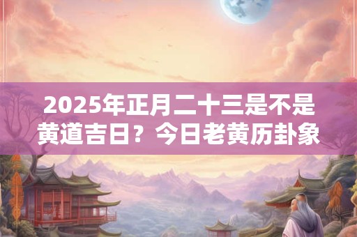 2025年正月二十三是不是黄道吉日？今日老黄历卦象