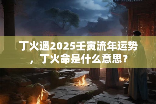 丁火遇2025壬寅流年运势，丁火命是什么意思？