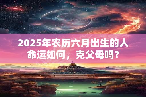 2025年农历六月出生的人命运如何，克父母吗？