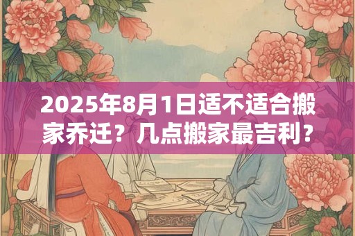 2025年8月1日适不适合搬家乔迁？几点搬家最吉利？