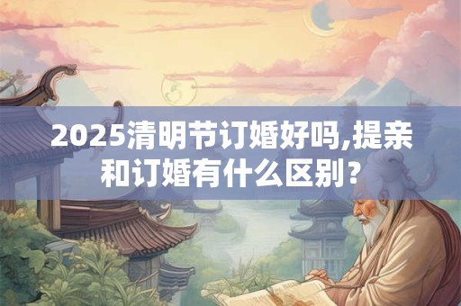 2025清明节订婚好吗,提亲和订婚有什么区别？