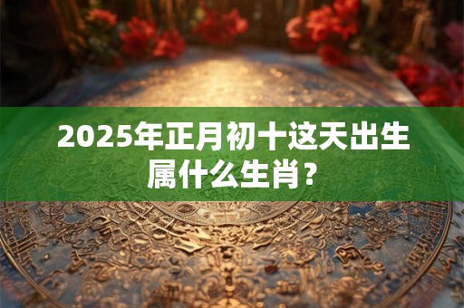 2025年正月初十这天出生属什么生肖？