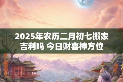 2025年农历二月初七搬家吉利吗 今日财喜神方位