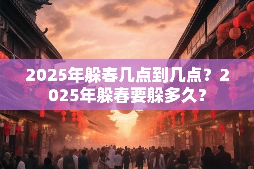 2025年躲春几点到几点？2025年躲春要躲多久？