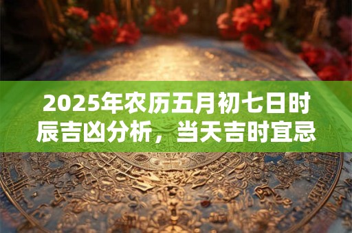 2025年农历五月初七日时辰吉凶分析，当天吉时宜忌是什么