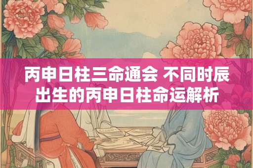丙申日柱三命通会 不同时辰出生的丙申日柱命运解析