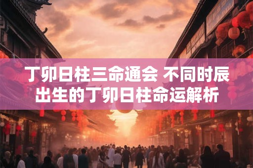 丁卯日柱三命通会 不同时辰出生的丁卯日柱命运解析