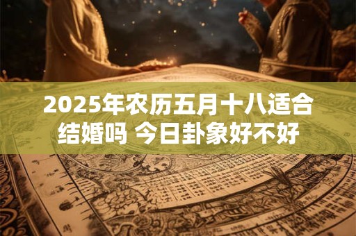 2025年农历五月十八适合结婚吗 今日卦象好不好 2025年农历五月十八适合结婚吗 今日卦象好不好