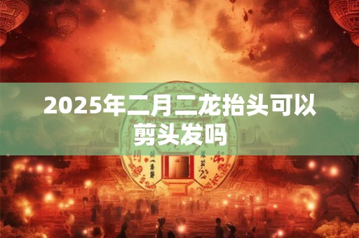 2025年二月二龙抬头可以剪头发吗
