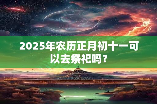 2025年农历正月初十一可以去祭祀吗？