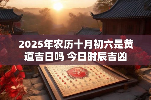 2025年农历十月初六是黄道吉日吗 今日时辰吉凶