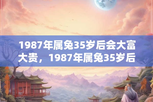 1987年属兔35岁后会大富大贵，1987年属兔35岁后命运