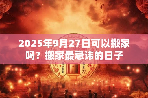 2025年9月27日可以搬家吗？搬家最忌讳的日子