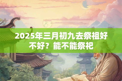 2025年三月初九去祭祖好不好？能不能祭祀