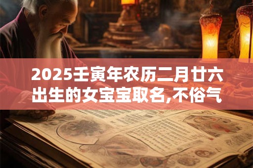 2025壬寅年农历二月廿六出生的女宝宝取名,不俗气的