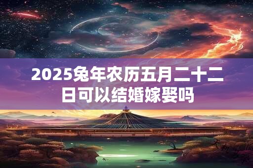 2025兔年农历五月二十二日可以结婚嫁娶吗 2025兔年农历五月二十二日可以结婚嫁娶吗