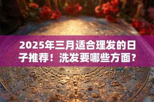 2025年三月适合理发的日子推荐！洗发要哪些方面？