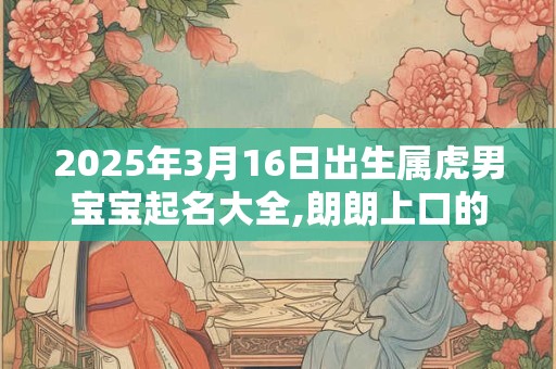 2025年3月16日出生属虎男宝宝起名大全,朗朗上口的男孩名字