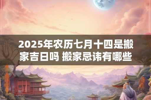 2025年农历七月十四是搬家吉日吗 搬家忌讳有哪些