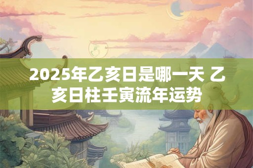 2025年乙亥日是哪一天 乙亥日柱壬寅流年运势