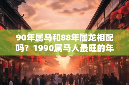 详细阅读:90年属马和88年属龙相配吗?1990属马人最旺的年龄 90年属马和88年属龙相配吗?1990属马人最旺的年龄