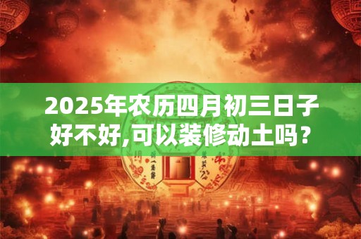 2025年农历四月初三日子好不好,可以装修动土吗？