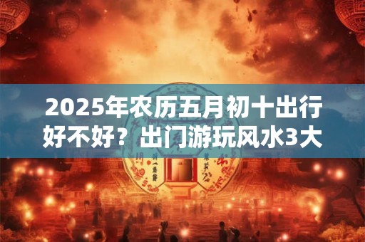 2025年农历五月初十出行好不好？出门游玩风水3大忌